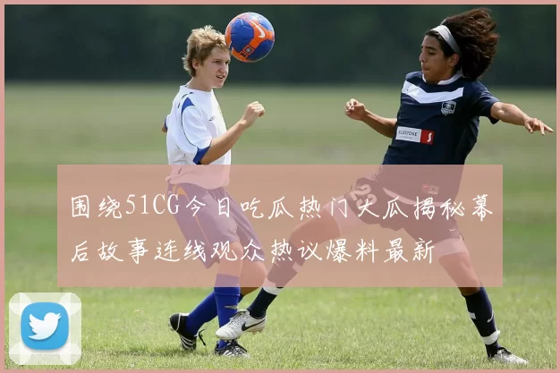 围绕51CG今日吃瓜热门大瓜揭秘幕后故事连线观众热议爆料最新