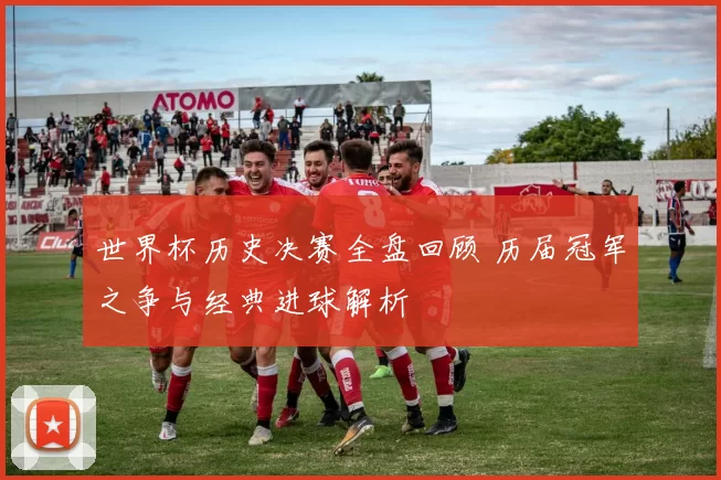 世界杯历史决赛全盘回顾 历届冠军之争与经典进球解析