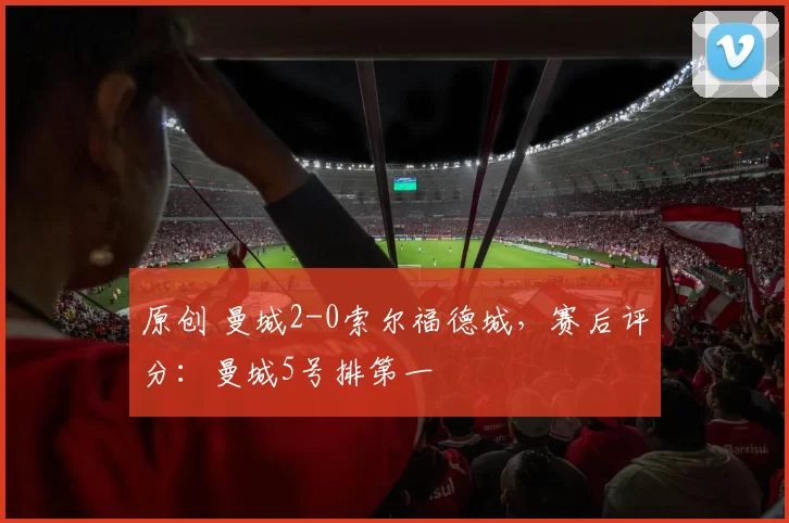 原创 曼城2-0索尔福德城,赛后评分:曼城5号排第一