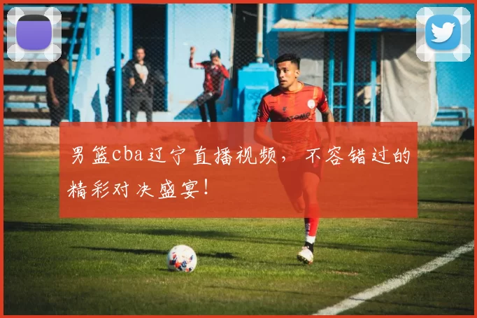 男篮cba辽宁直播视频，不容错过的精彩对决盛宴！