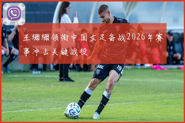 王珊珊领衔中国女足备战2026年赛事冲击关键战役